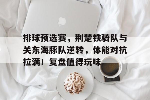 开云官方 -排球预选赛，荆楚铁骑队与关东海豚队逆转，体能对抗拉满！复盘值得玩味(中国055舰艇一览表)